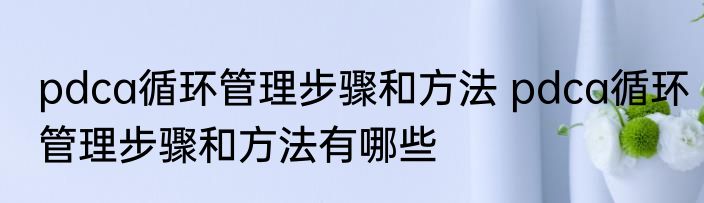 pdca循环管理步骤和方法 pdca循环管理步骤和方法有哪些