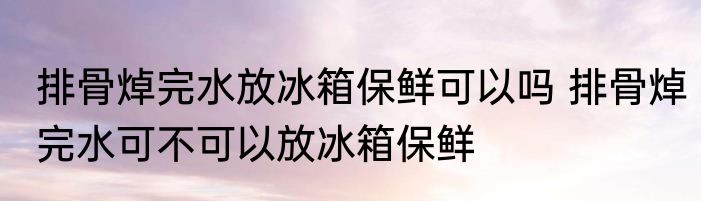 排骨焯完水放冰箱保鲜可以吗 排骨焯完水可不可以放冰箱保鲜