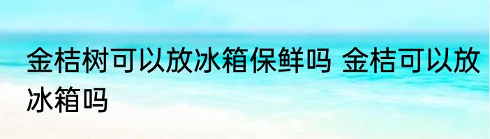 金桔树可以放冰箱保鲜吗 金桔可以放冰箱吗