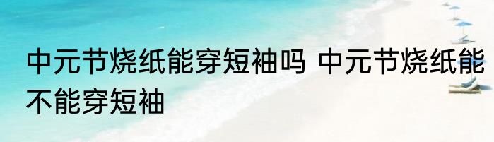 中元节烧纸能穿短袖吗 中元节烧纸能不能穿短袖