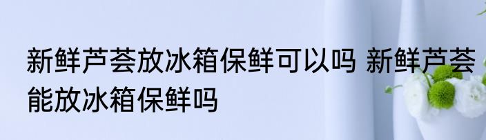 新鲜芦荟放冰箱保鲜可以吗 新鲜芦荟能放冰箱保鲜吗