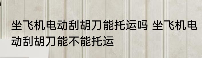 坐飞机电动刮胡刀能托运吗 坐飞机电动刮胡刀能不能托运
