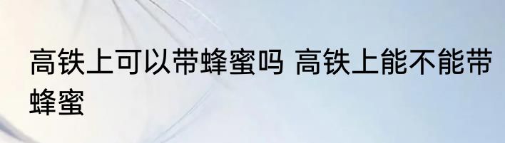 高铁上可以带蜂蜜吗 高铁上能不能带蜂蜜