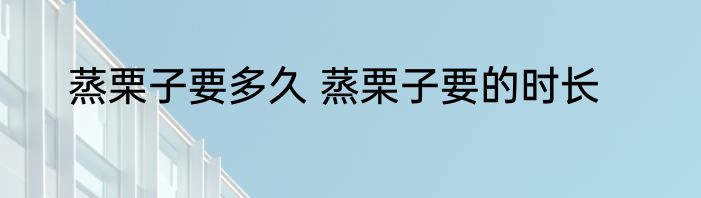 蒸栗子要多久 蒸栗子要的时长