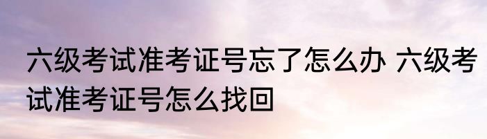六级考试准考证号忘了怎么办 六级考试准考证号怎么找回