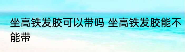 坐高铁发胶可以带吗 坐高铁发胶能不能带
