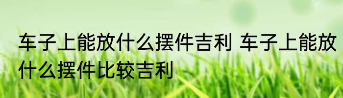 车子上能放什么摆件吉利 车子上能放什么摆件比较吉利