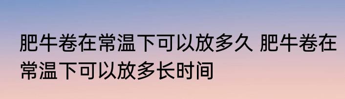 肥牛卷在常温下可以放多久 肥牛卷在常温下可以放多长时间