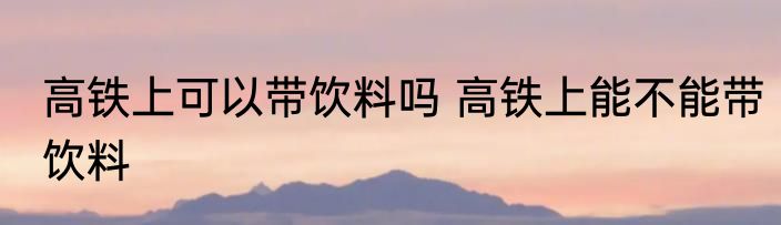 高铁上可以带饮料吗 高铁上能不能带饮料
