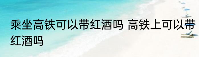 乘坐高铁可以带红酒吗 高铁上可以带红酒吗