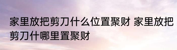 家里放把剪刀什么位置聚财 家里放把剪刀什哪里置聚财