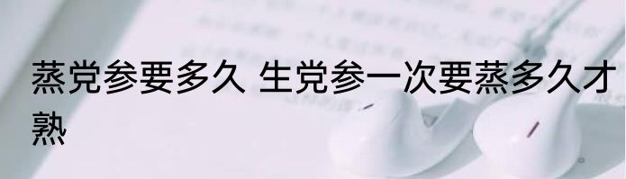 蒸党参要多久 生党参一次要蒸多久才熟