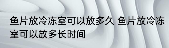 鱼片放冷冻室可以放多久 鱼片放冷冻室可以放多长时间