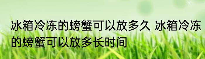 冰箱冷冻的螃蟹可以放多久 冰箱冷冻的螃蟹可以放多长时间