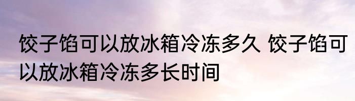 饺子馅可以放冰箱冷冻多久 饺子馅可以放冰箱冷冻多长时间