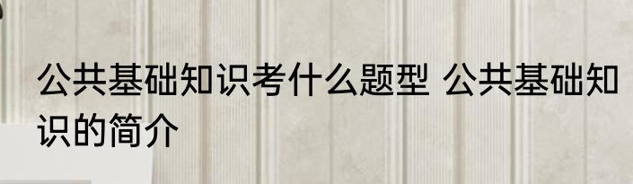 公共基础知识考什么题型 公共基础知识的简介