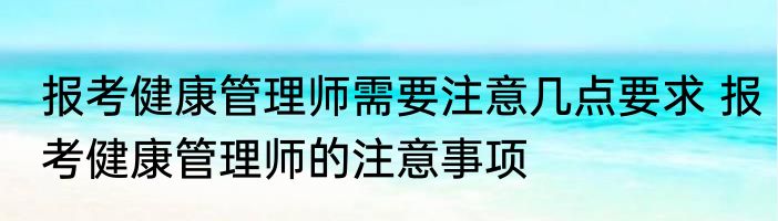 报考健康管理师需要注意几点要求 报考健康管理师的注意事项