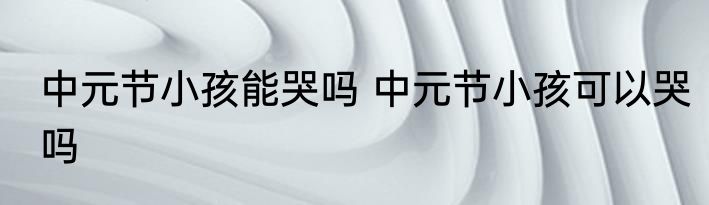 中元节小孩能哭吗 中元节小孩可以哭吗