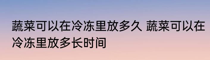 蔬菜可以在冷冻里放多久 蔬菜可以在冷冻里放多长时间