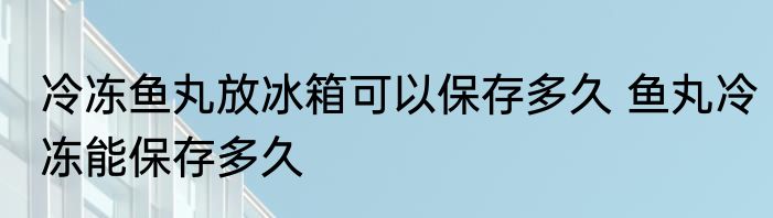 冷冻鱼丸放冰箱可以保存多久 鱼丸冷冻能保存多久