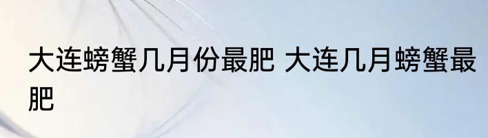 大连螃蟹几月份最肥 大连几月螃蟹最肥
