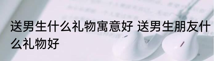 送男生什么礼物寓意好 送男生朋友什么礼物好