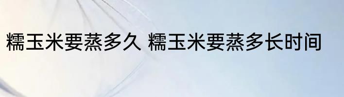 糯玉米要蒸多久 糯玉米要蒸多长时间