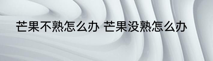 芒果不熟怎么办 芒果没熟怎么办