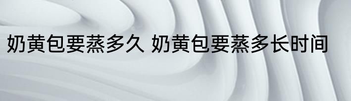奶黄包要蒸多久 奶黄包要蒸多长时间