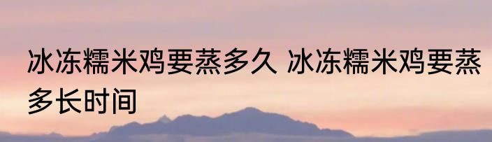 冰冻糯米鸡要蒸多久 冰冻糯米鸡要蒸多长时间