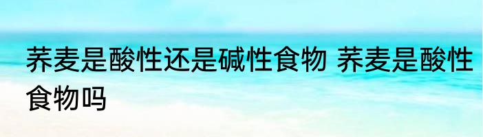 荞麦是酸性还是碱性食物 荞麦是酸性食物吗
