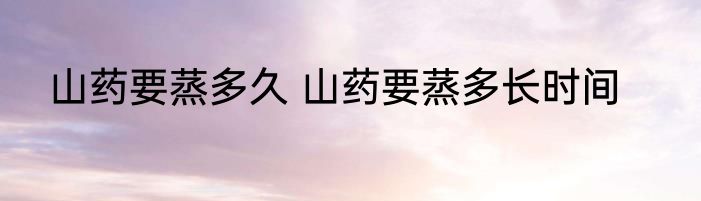 山药要蒸多久 山药要蒸多长时间