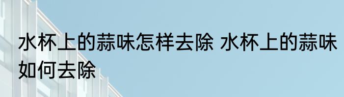 水杯上的蒜味怎样去除 水杯上的蒜味如何去除