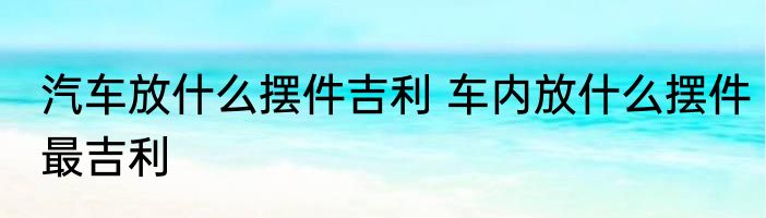 汽车放什么摆件吉利 车内放什么摆件最吉利