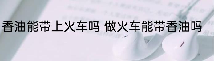 香油能带上火车吗 做火车能带香油吗
