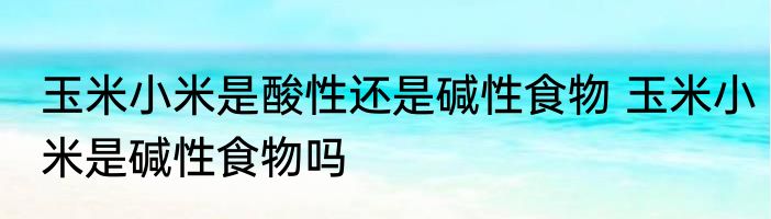 玉米小米是酸性还是碱性食物 玉米小米是碱性食物吗