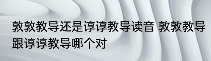 敦敦教导还是谆谆教导读音 敦敦教导跟谆谆教导哪个对