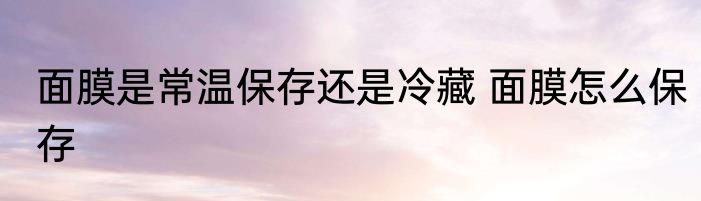 面膜是常温保存还是冷藏 面膜怎么保存