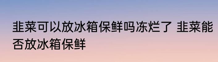 韭菜可以放冰箱保鲜吗冻烂了 韭菜能否放冰箱保鲜
