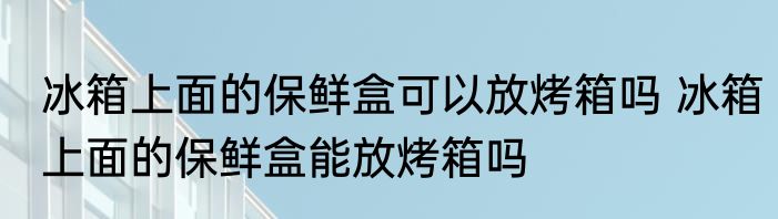 冰箱上面的保鲜盒可以放烤箱吗 冰箱上面的保鲜盒能放烤箱吗
