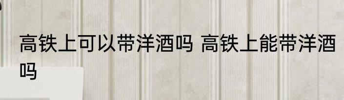 高铁上可以带洋酒吗 高铁上能带洋酒吗