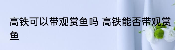 高铁可以带观赏鱼吗 高铁能否带观赏鱼