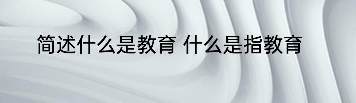 简述什么是教育 什么是指教育