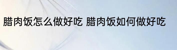 腊肉饭怎么做好吃 腊肉饭如何做好吃