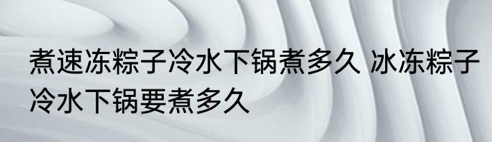 煮速冻粽子冷水下锅煮多久 冰冻粽子冷水下锅要煮多久