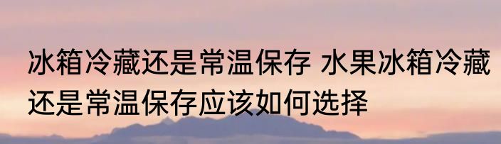 冰箱冷藏还是常温保存 水果冰箱冷藏还是常温保存应该如何选择