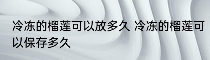 冷冻的榴莲可以放多久 冷冻的榴莲可以保存多久