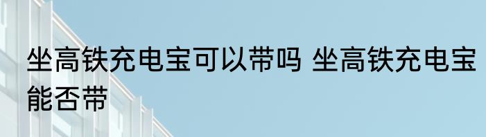 坐高铁充电宝可以带吗 坐高铁充电宝能否带