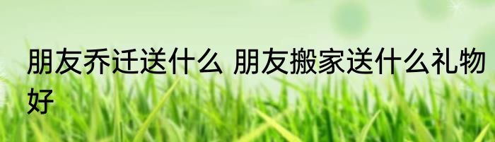 朋友乔迁送什么 朋友搬家送什么礼物好