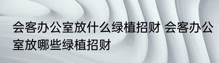 会客办公室放什么绿植招财 会客办公室放哪些绿植招财